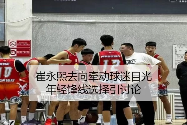 崔永熙去向牵动球迷目光 年轻锋线选择引讨论